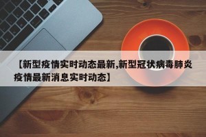 【新型疫情实时动态最新,新型冠状病毒肺炎疫情最新消息实时动态】