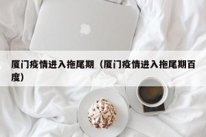 厦门疫情进入拖尾期（厦门疫情进入拖尾期百度）