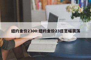 纽约金价2300:纽约金价23日宽幅震荡