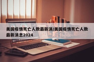 美国疫情死亡人数最新消/美国疫情死亡人数最新消息2024
