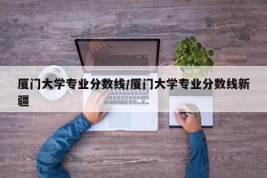 厦门大学专业分数线/厦门大学专业分数线新疆