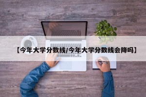 【今年大学分数线/今年大学分数线会降吗】