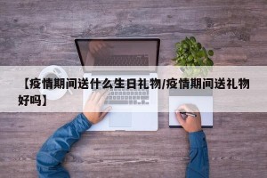 【疫情期间送什么生日礼物/疫情期间送礼物好吗】
