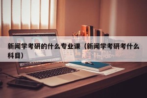 新闻学考研的什么专业课（新闻学考研考什么科目）