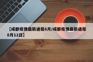 【成都疫情最新通报8月/成都疫情最新通报8月12日】