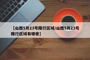 【山西5月23号限行区域/山西5月23号限行区域有哪些】