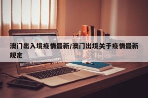 澳门出入境疫情最新/澳门出境关于疫情最新规定