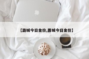 【潞城今日金价,晋城今日金价】