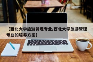 【西北大学旅游管理专业/西北大学旅游管理专业的培养方案】