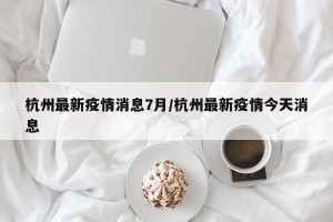 杭州最新疫情消息7月/杭州最新疫情今天消息