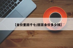 【金价重回千七/回首金价多少钱】