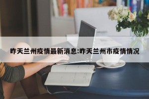昨天兰州疫情最新消息:昨天兰州市疫情情况