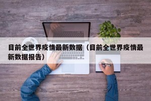 目前全世界疫情最新数据（目前全世界疫情最新数据报告）