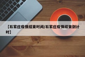 【石家庄疫情结束时间/石家庄疫情结束倒计时】