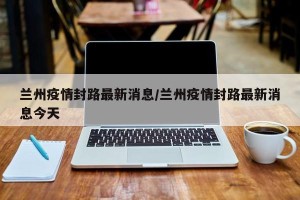 兰州疫情封路最新消息/兰州疫情封路最新消息今天