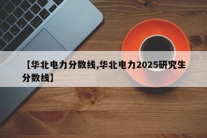 【华北电力分数线,华北电力2025研究生分数线】