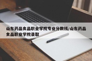 山东药品食品职业学院专业分数线/山东药品食品职业学院录取