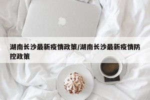 湖南长沙最新疫情政策/湖南长沙最新疫情防控政策