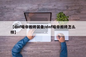 【dnf暗帝搬砖装备/dnf暗帝搬砖怎么样】