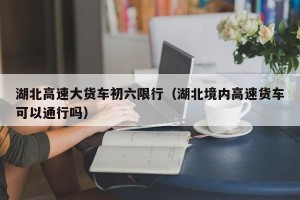 湖北高速大货车初六限行（湖北境内高速货车可以通行吗）
