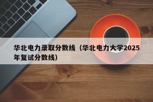 华北电力录取分数线（华北电力大学2025年复试分数线）