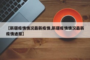 【新疆疫情情况最新疫情,新疆疫情情况最新疫情通报】