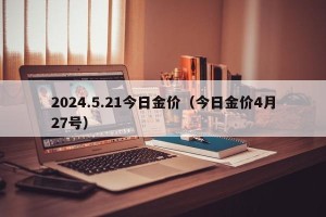 2024.5.21今日金价（今日金价4月27号）