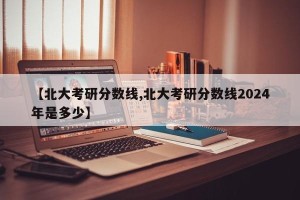 【北大考研分数线,北大考研分数线2024年是多少】