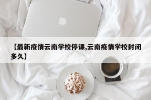 【最新疫情云南学校停课,云南疫情学校封闭多久】