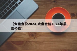 【大盘金价2024,大盘金价2024年最高价格】