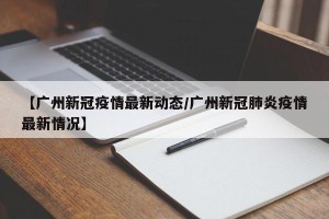 【广州新冠疫情最新动态/广州新冠肺炎疫情最新情况】