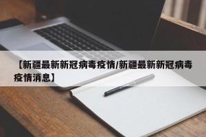 【新疆最新新冠病毒疫情/新疆最新新冠病毒疫情消息】