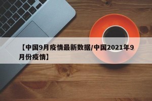 【中国9月疫情最新数据/中国2021年9月份疫情】