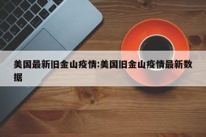 美国最新旧金山疫情:美国旧金山疫情最新数据