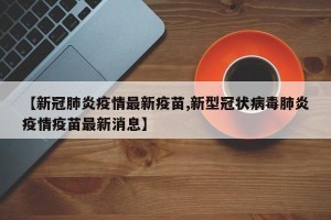 【新冠肺炎疫情最新疫苗,新型冠状病毒肺炎疫情疫苗最新消息】
