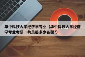 华中科技大学经济学专业（华中科技大学经济学专业考研一共录起多少名额?）