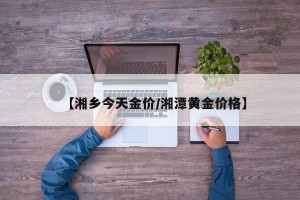【湘乡今天金价/湘潭黄金价格】
