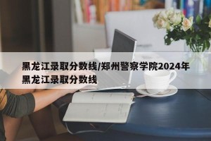黑龙江录取分数线/郑州警察学院2024年黑龙江录取分数线