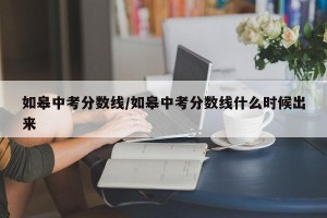 如皋中考分数线/如皋中考分数线什么时候出来