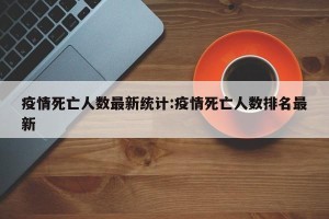 疫情死亡人数最新统计:疫情死亡人数排名最新