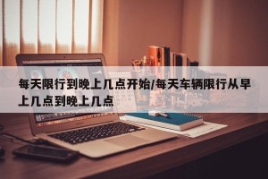 每天限行到晚上几点开始/每天车辆限行从早上几点到晚上几点