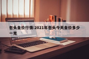 包头金价行情:2021年包头今天金价多少一克