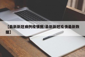 【最新新冠病例疫情图/最新新冠疫情最新数据】