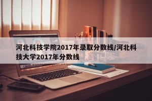 河北科技学院2017年录取分数线/河北科技大学2017年分数线