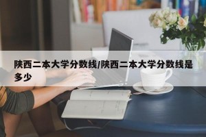 陕西二本大学分数线/陕西二本大学分数线是多少