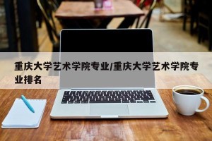 重庆大学艺术学院专业/重庆大学艺术学院专业排名