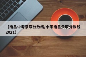 【南昌中考录取分数线/中考南昌录取分数线2021】