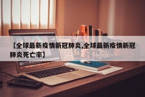 【全球最新疫情新冠肺炎,全球最新疫情新冠肺炎死亡率】