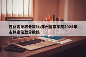 吉林省录取分数线:郑州警察学院2024年吉林省录取分数线