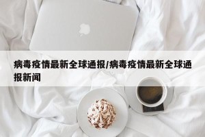 病毒疫情最新全球通报/病毒疫情最新全球通报新闻